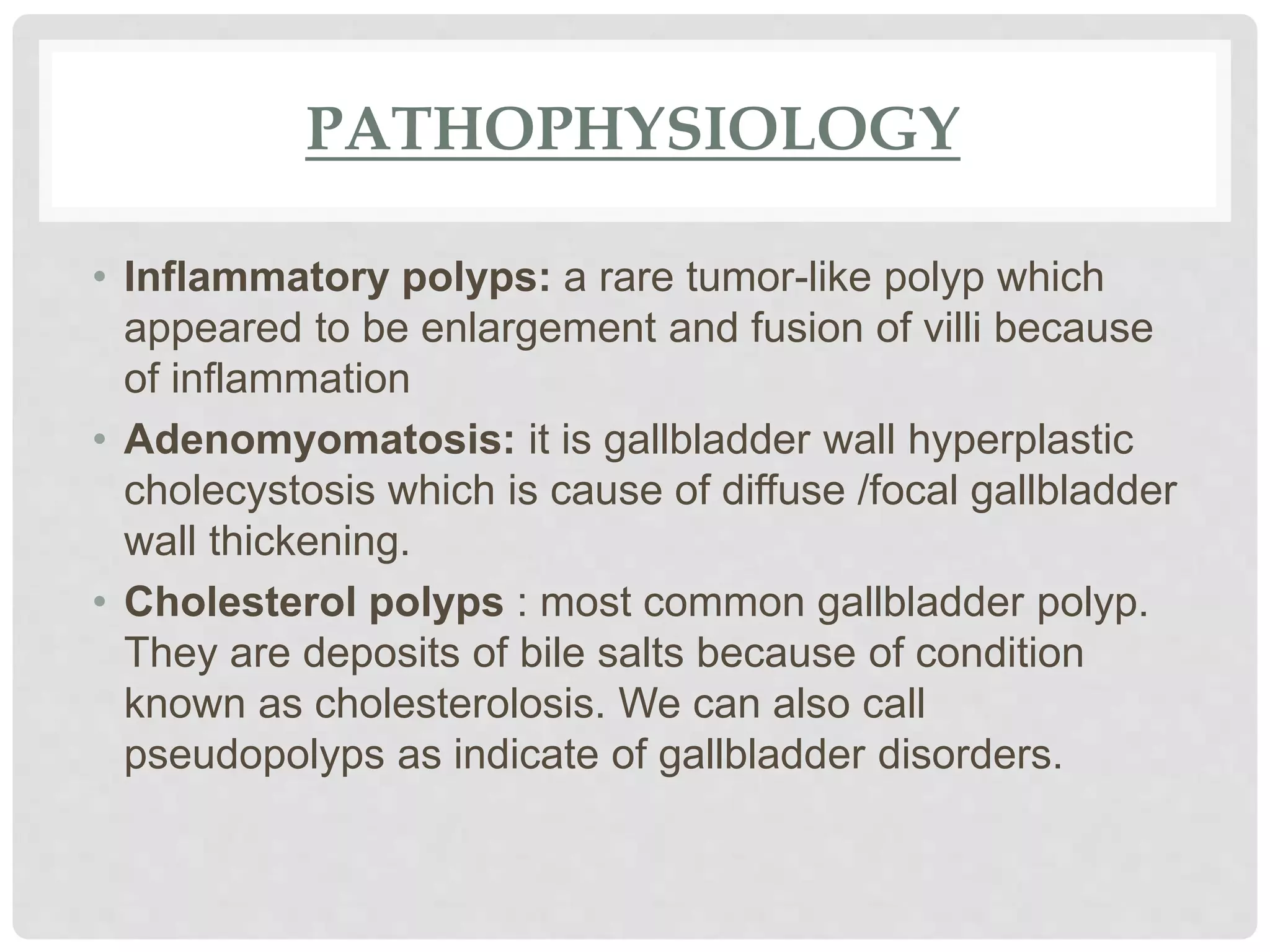 PATHOPHYSIOLOGY
• Inflammatory polyps: a rare tumor-like polyp which
appeared to be enlargement and fusion of villi because
of inflammation
• Adenomyomatosis: it is gallbladder wall hyperplastic
cholecystosis which is cause of diffuse /focal gallbladder
wall thickening.
• Cholesterol polyps : most common gallbladder polyp.
They are deposits of bile salts because of condition
known as cholesterolosis. We can also call
pseudopolyps as indicate of gallbladder disorders.
 