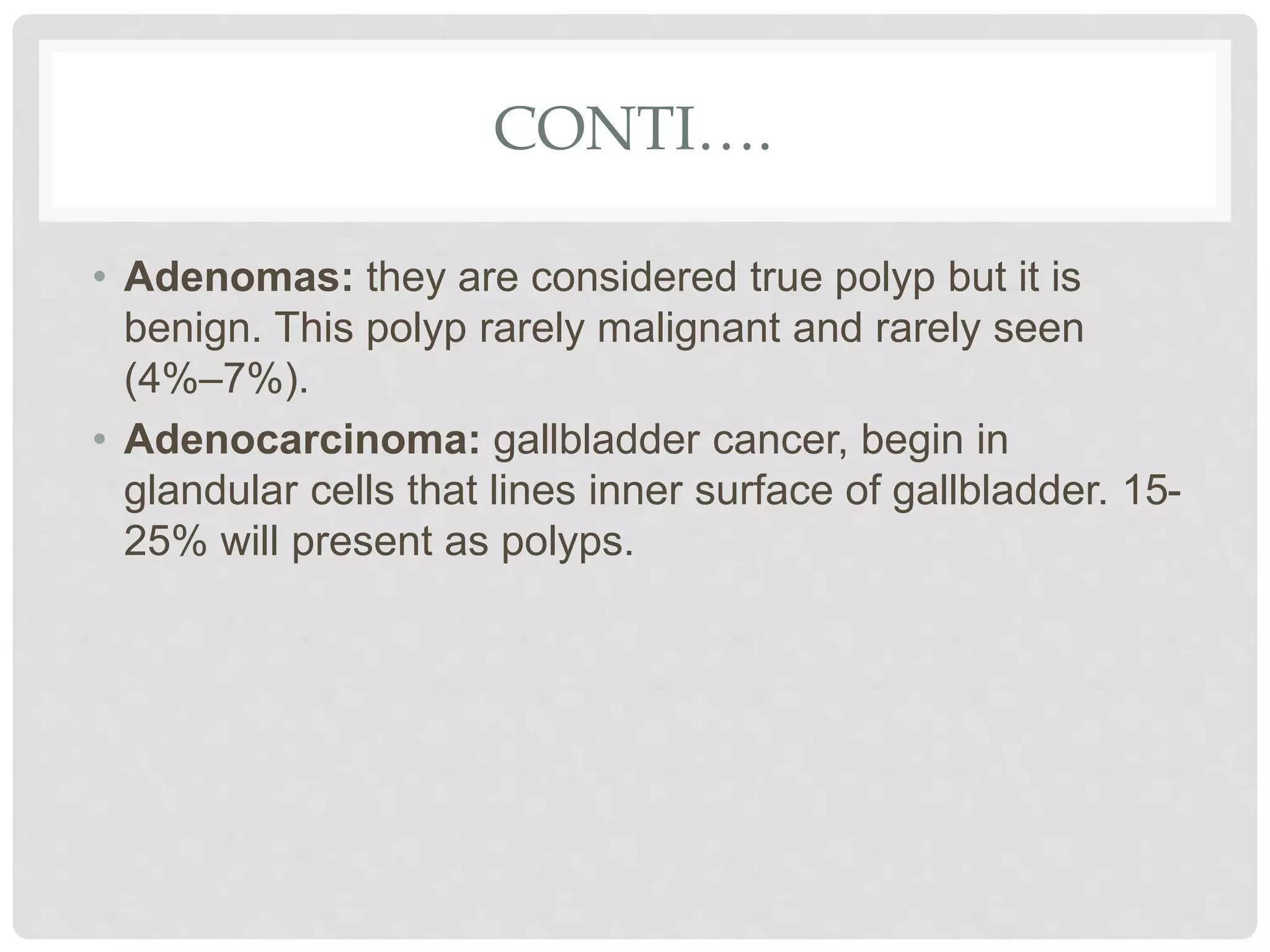 CONTI….
• Adenomas: they are considered true polyp but it is
benign. This polyp rarely malignant and rarely seen
(4%–7%).
• Adenocarcinoma: gallbladder cancer, begin in
glandular cells that lines inner surface of gallbladder. 15-
25% will present as polyps.
 