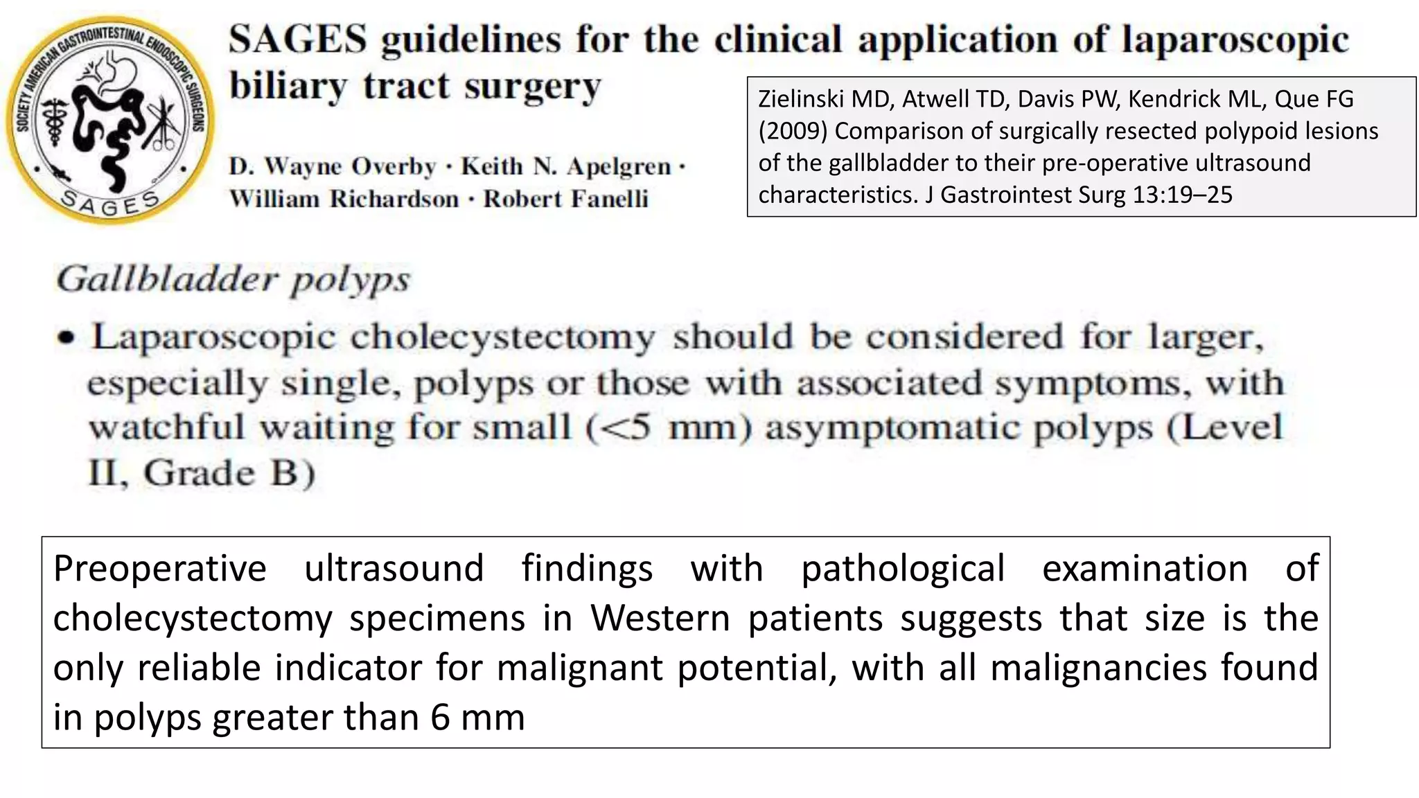 Preoperative ultrasound findings with pathological examination of
cholecystectomy specimens in Western patients suggests that size is the
only reliable indicator for malignant potential, with all malignancies found
in polyps greater than 6 mm
Zielinski MD, Atwell TD, Davis PW, Kendrick ML, Que FG
(2009) Comparison of surgically resected polypoid lesions
of the gallbladder to their pre-operative ultrasound
characteristics. J Gastrointest Surg 13:19–25
 