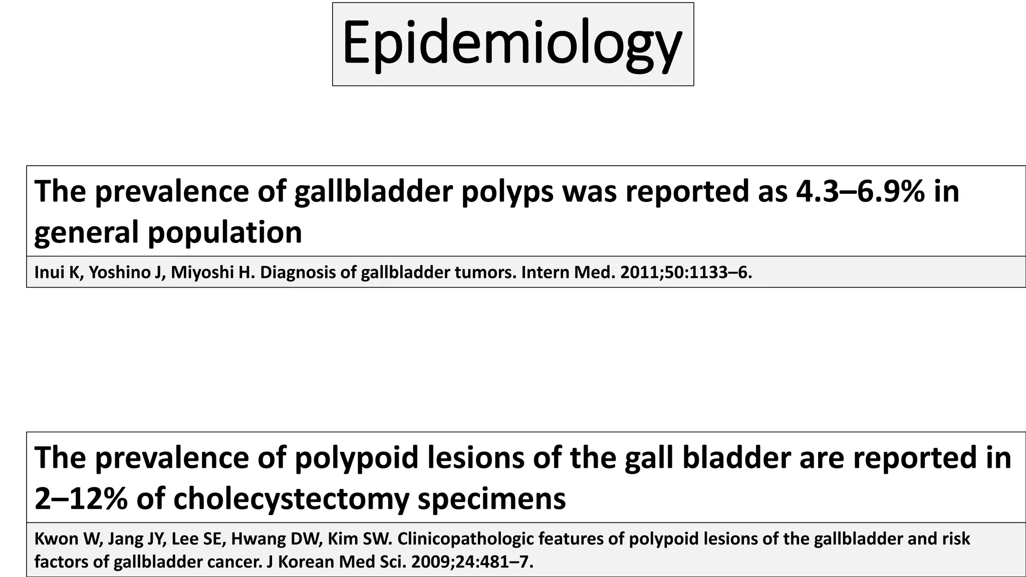 Epidemiology
The prevalence of gallbladder polyps was reported as 4.3–6.9% in
general population
The prevalence of polypoid lesions of the gall bladder are reported in
2–12% of cholecystectomy specimens
Inui K, Yoshino J, Miyoshi H. Diagnosis of gallbladder tumors. Intern Med. 2011;50:1133–6.
Kwon W, Jang JY, Lee SE, Hwang DW, Kim SW. Clinicopathologic features of polypoid lesions of the gallbladder and risk
factors of gallbladder cancer. J Korean Med Sci. 2009;24:481–7.
 