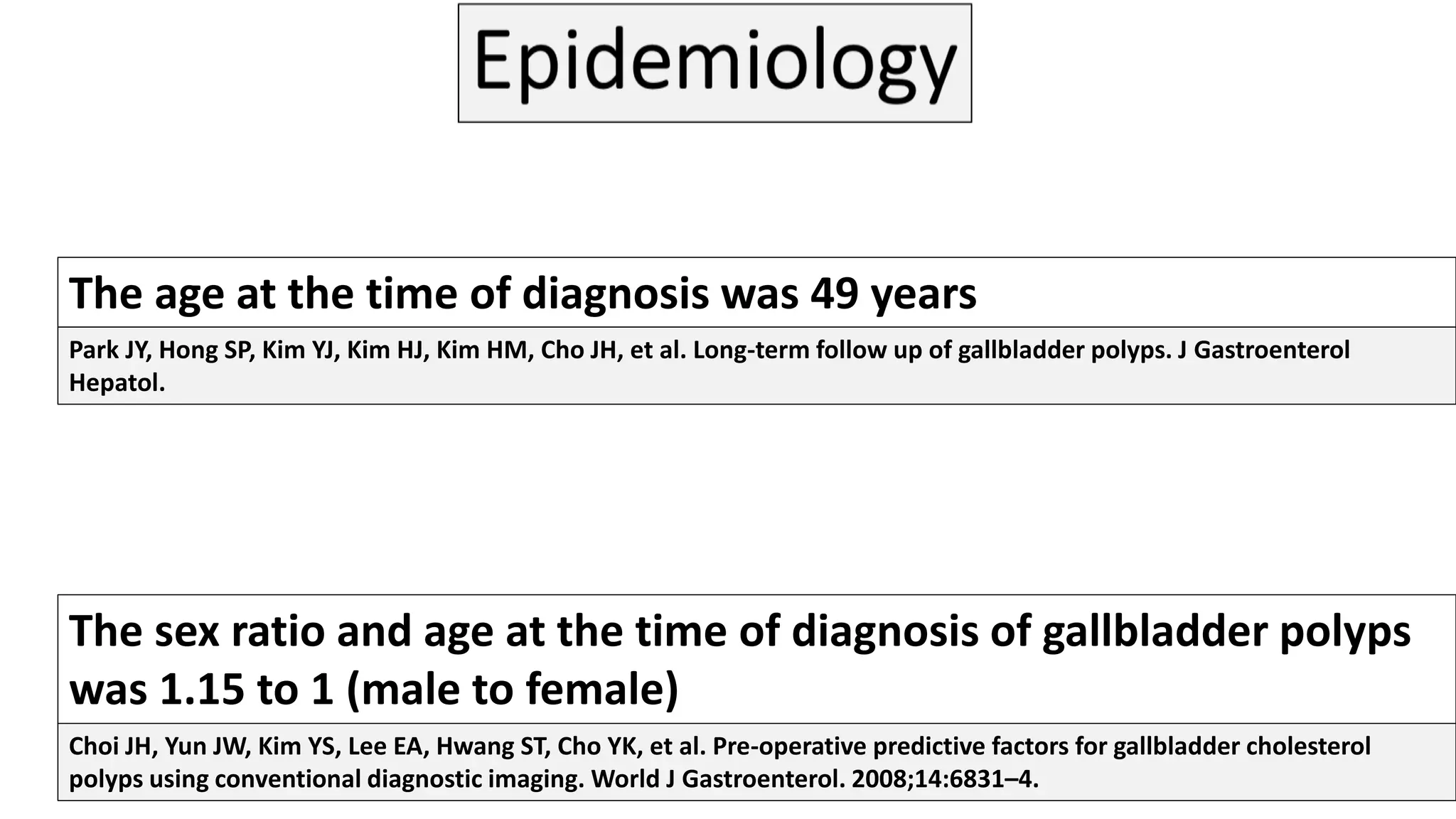 The age at the time of diagnosis was 49 years
The sex ratio and age at the time of diagnosis of gallbladder polyps
was 1.15 to 1 (male to female)
Park JY, Hong SP, Kim YJ, Kim HJ, Kim HM, Cho JH, et al. Long-term follow up of gallbladder polyps. J Gastroenterol
Hepatol.
Choi JH, Yun JW, Kim YS, Lee EA, Hwang ST, Cho YK, et al. Pre-operative predictive factors for gallbladder cholesterol
polyps using conventional diagnostic imaging. World J Gastroenterol. 2008;14:6831–4.
 