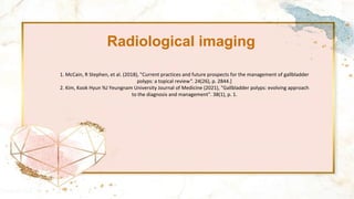Radiological imaging
1. McCain, R Stephen, et al. (2018), "Current practices and future prospects for the management of gallbladder
polyps: a topical review". 24(26), p. 2844.]
2. Kim, Kook Hyun %J Yeungnam University Journal of Medicine (2021), "Gallbladder polyps: evolving approach
to the diagnosis and management". 38(1), p. 1.
 