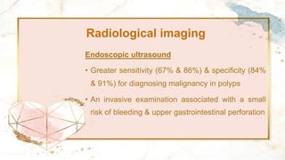 Radiological imaging
Endoscopic ultrasound
• Greater sensitivity (67% & 86%) & specificity (84%
& 91%) for diagnosing malignancy in polyps
• An invasive examination associated with a small
risk of bleeding & upper gastrointestinal perforation
 