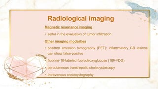 Radiological imaging
Magnetic resonance imaging
• selful in the evaluation of tumor infiltration
Other imaging modalities
• positron emission tomography (PET): inflammatory GB lesions
can show false-positive
• fluorine-18-labeled fluorodeoxyglucose (18F-FDG)
• percutaneous transhepatic cholecystoscopy
• Intravenous cholecystography
 