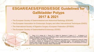 ESGAR/EAES/EFISDS/ESGE Guidelines for
Gallbladder Polyps
2017 & 2021
• The European Society of Gastrointestinal and Abdominal Radiology (ESGAR)
• The European Association for Endoscopic Surgery and other Interventional Techniques (EAES)
• The International Society of Digestive Surgery–European Federation (EFISDS)
• The European Society of Gastrointestinal Endoscopy (ESGE)
1. Foley, K. G., Lahaye, M. J., Thoeni, R. F., Soltes, M., Dewhurst, C., Barbu, S. T., ... & Roberts, S. A.
(2022). Management and follow-up of gallbladder polyps: updated joint guidelines between the ESGAR, EAES,
EFISDS and ESGE. European Radiology, 1-11
2. Wiles R, Thoeni RF, Barbu ST, Vashist YK, Rafaelsen SR, Dewhurst C, Arvanitakis M, Lahaye M, Soltes
M, Perinel J, Roberts SA. Management and follow-up of gallbladder polyps : Joint guidelines between the
ESGAR, EAES, EFISDS and ESGE. Eur Radiol. 2017 Sep;27(9):3856-3866. doi: 10.1007/s00330-017-4742-y.
Epub 2017 Feb 9. PMID: 28185005; PMCID: PMC5544788
 