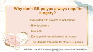 Why don’t GB polyps always require
surgery?
Associated with several complications
• Bile duct injury
• Bile leak
• Damage to intra-abdominal structures
• The ultimate treatment for “true” GB polyps
Kalbi, Deepak P., et al. (2021), "Surveillance of Gallbladder Polyps: A Literature Review", Cureus. 13(7), pp.
e16113-e16113.
 