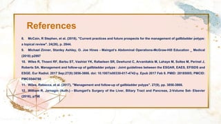 References
8. McCain, R Stephen, et al. (2018), "Current practices and future prospects for the management of gallbladder polyps:
a topical review". 24(26), p. 2844.
9. Michael Zinner, Stanley Ashley, O. Joe Hines - Maingot’s Abdominal Operations-McGraw-Hill Education _ Medical
(2018) p2997
10. Wiles R, Thoeni RF, Barbu ST, Vashist YK, Rafaelsen SR, Dewhurst C, Arvanitakis M, Lahaye M, Soltes M, Perinel J,
Roberts SA. Management and follow-up of gallbladder polyps : Joint guidelines between the ESGAR, EAES, EFISDS and
ESGE. Eur Radiol. 2017 Sep;27(9):3856-3866. doi: 10.1007/s00330-017-4742-y. Epub 2017 Feb 9. PMID: 28185005; PMCID:
PMC5544788
11. Wiles, Rebecca, et al. (2017), "Management and follow-up of gallbladder polyps". 27(9), pp. 3856-3866.
12. William R. Jarnagin (Auth.) - Blumgart's Surgery of the Liver, Biliary Tract and Pancreas, 2-Volume Set- Elsevier
(2016), p796
 