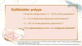Gallbladder polyps
• Common benign lesion, 3 – 12,3% of the population(1)
• 3 - 7% of abdominal ultrasound examinations(2)
• 2 - 12% of cholecystectomy specimens (2)
• Only adenomatous harbor any malignant potential(1)
1. Courtney M. Townsend Jr., R. Daniel Beauchamp, B. Mark Evers, Kenneth L. Mattox - Sabiston Textbook of Surgery_ The Biological Basis of
Modern Surgical Practice-Elsevier (2021) p.1506
2. Jarnagin, W. R. (Ed.). (2022). Blumgart's Surgery of the Liver, Biliary Tract and Pancreas, 2-Volume Set-E-Book. Elsevier Health Sciences
 