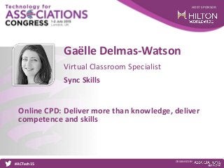 HOST SPONSOR
#ACTech15
ORGANISED BY
Virtual Classroom Specialist
Online CPD: Deliver more than knowledge, deliver
competence and skills
Gaëlle Delmas-Watson
Sync Skills
 