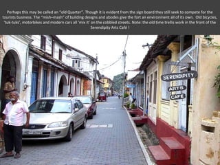 Perhaps this may be called an “old Quarter”. Though it is evident from the sign board they still seek to compete for the
tourists business. The “mish–mash” of building designs and abodes give the fort an environment all of its own. Old bicycles,
 ‘tuk-tuks’, motorbikes and modern cars all ‘mix it’ on the cobbled streets. Note: the old time trellis work in the front of the
                                                     Serendipity Arts Café !
 