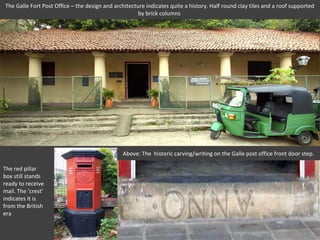 The Galle Fort Post Office – the design and architecture indicates quite a history. Half round clay tiles and a roof supported
                                                      by brick columns




                                               Above: The historic carving/writing on the Galle post office front door step.

The red pillar
box still stands
ready to receive
mail. The ‘crest’
indicates it is
from the British
era
 
