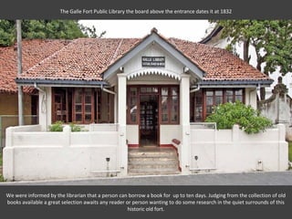 The Galle Fort Public Library the board above the entrance dates it at 1832




We were informed by the librarian that a person can borrow a book for up to ten days. Judging from the collection of old
books available a great selection awaits any reader or person wanting to do some research in the quiet surrounds of this
                                                     historic old fort.
 