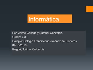 Informática
Por: Jaime Gallego y Samuel González.
Grado: 7-3.
Colegio: Colegio Franciscano Jiménez de Cisneros.
04/18/2016
Ibagué, Tolima, Colombia
 