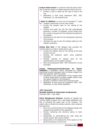 Custom Field Control: A customize field that allow admin
user to add the single or multiple hyperlink field on the list.
  •   Provide a class to easily set the type of field to be
      use.
  •   Application is built using sharepoint 2007, .NET
      framework 3.5, xslt programming.

I Need To WebPart: Is more like of sharepoint “I need
too…” webpart customized to serve client needs.
  •  Provide the toolpart class for the setting of the
     webpart.
  •  Produce and study the xslt file that automatically
     generate a number of dropdown control based from
     the number of groups from the selected list passed by
     the toolpart.
  •  Contribute on the team for the development planning
     of the project.
  •  Identifies the way to save the toolpart setting on the
     webpart properties.

Polling Web Part: A Poll Webpart that provides the
content editors to create a simple poll to users.
  •   Provide the toolpart class for the setting of the type
      of poll to be use.
  •   Develop the graphical report using graphical
      silverlight.
  •   Develop methods on webpart class for the
      implementation of the toolpart settings.
  •   Built using sharepoint 2007, .NET Framework 3.5 and
      silverlight.

Custom       FileBrowserContentProvider       for  Telerik
RadEditor: A RadEditor control developed by Telerik,
customized to allow sharepoint user to browse images from
other site collection within the portal.
  •   Contribute on the customization of the existing class
      to allow image editor to browse, update, delete, copy
      and upload images on the sharepoint.
  •   Develop a method to inherit the customized class.
  •   Application is built using the sharepoint 2007, .NET
      Framework 3.5 and Telerik RadEditor.



.NET Specialist,
Strategic Systems & Information Professionals
(February 2007 – May 2008)

Policy Management Systems: Develop to upgrade the
existing COBOL program into a web based application and
also to eliminate the paper jobs of the company. The
system able to handle the company policies, policy statuses
and payments.
  •   Serve as a technical lead for the database design and
      programming standard of the application.
  •   Provide mentoring and technical advice to team
      members.
  •   Responsible on administering the code using the
      control system (Sub-version (SVN)).
  •   Responsible on the deployment of the system on the
      QA and production environment.

                                     Curriculum vitae      3
 