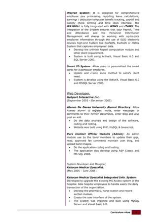 iPayroll System: It is designed for comprehensive
employee pay processing, reporting leave calculations,
earnings / deduction templates benefit tracking, payroll and
liability check printing and time clock interface. The
iPAYROLL is fully integrated with iPIMS and iTAMS. The
integration of the System ensures that your Payroll, Time
and      Attendance     and    the   Personnel   Information
Management will always be working with up-to-date
employee information through the use of ELID electronic
devices high-end System like EsofWIN, EsofLAN or Matrix
System that captures employees’ data.
   •    Develop the unfinish Payroll computation module and
        other client requirement.
   •    System is built using ActiveX, Visual Basic 6.0 and
        SQL Server 2000.

Smart ID System: Allow users to personalized the smart
cards for a particular employee.
  •   Update and create some method to satisfy client
      need.
  •   System is develop using the ActiveX, Visual Basic 6.0
      and MSSQL Server 2000.



Web Developer,
Hubport Interactive Inc.
(September 2005 – December 2005)

Ateneo De Davao University Alumni Directory: Allow
Ateneo alumni to register, invite, enter messages or
comments to their former classmates, enter blog and also
post an add.
  •   Do the data analysis and design of the software,
      coding and testing.
  •   Website was built using PHP, MySQL & Javascript.

Pure Instinct Official Website (Admin): An admin
module use by the band members to update their gigs,
read, approved fan comments maintain user blog, and
upload band images.
  •  Do the application coding and testing.
  •  The application was develop using ASP Classic and
     MS SQL 2000.



System Developer and Designer,
Kabacan Medical Specialist.
(May 2005 – June 2005)

Kabacan Medical Specialist Integrated Info. System:
Developed to upgrade the existing MS Access system of the
hospital. Able hospital employees to handle easily the daily
transaction of the organization.
  •   Develop the pharmacy, nurse station and record
      section module.
  •   Create the user interface of the system.
  •   The system was impleted and built using MySQL
      Server and Visual Basic 6.0.


                                    Curriculum vitae    5
 