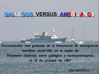 GAL LE GOS   VERSUS  AM E R I C A N O S   Conversación  real  grabada  de  la  frecuencia  de  emergencia  marítima  canal 106,  en  la  costa  de   Finisterra  (Galicia),  entre  gallegos  y  norteamericanos,  el  16  de  octubre  de  1997   (es verídico) 