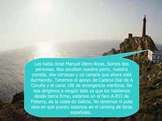 Les habla Xosé Manuel Otero Rivas. Somos dos personas. Nos escoltan nuestro perro, nuestra comida, dos cervezas y un canario que ahora está durmiendo. Tenemos el apoyo de Cadena Dial de A Coruña y el canal 106 de emergencia marítima. No nos dirigimos a ningún lado ya que les hablamos desde tierra firme, estamos en el faro A-853 de Fisterra, de la costa de Galicia, No tenemos ni puta idea en que puesto estamos en el ranking de faros españoles.  