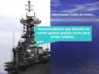 Recomendamos que desvíen su rumbo quince grados norte para evitar colisión.   Americanos: (ruido de fondo)... 