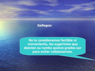 No lo consideramos factible ni conveniente, les sugerimos que desvíen su rumbo quince grados sur para evitar colisionarnos. Gallegos: 