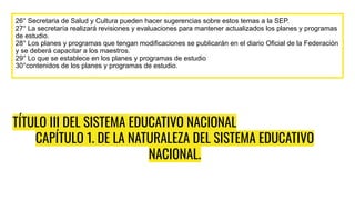 TÍTULO III DEL SISTEMA EDUCATIVO NACIONAL
CAPÍTULO 1. DE LA NATURALEZA DEL SISTEMA EDUCATIVO
NACIONAL.
26° Secretaria de Salud y Cultura pueden hacer sugerencias sobre estos temas a la SEP.
27° La secretaría realizará revisiones y evaluaciones para mantener actualizados los planes y programas
de estudio.
28° Los planes y programas que tengan modificaciones se publicarán en el diario Oficial de la Federación
y se deberá capacitar a los maestros.
29° Lo que se establece en los planes y programas de estudio
30°contenidos de los planes y programas de estudio.
 