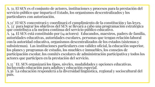 A. 31. El SEN es el conjunto de actores, instituciones y procesos para la prestación del
servicio público que imparta el Estado, los organismos descentralizados y los
particulares con autorización.
A.32° El SEN concentrará y coordinará el cumplimiento de la constitución y las leyes.
A. 33° para lograr los objetivos del SEN se llevará a cabo una programación estratégica
que contribuya a la mejora continua del servicio público educativo.
A. 34. El SEN está constituido por (14 actores): Educandos, maestros, padres de familia,
autoridades educativas, autoridades escolares, personas que tengan relación laboral
con la autoridad educativa, organismos descentralizados de los estados (sistemas y
subsistemas). Las instituciones particulares con validez oﬁcial, la educación superior,
los planes y programas de estudio, los muebles e inmuebles, los consejos de
participación escolar, los comités escolares de administración participativa y todos los
actores que participen en la prestación del servicio.
A.35 ° EL SEN organizará los tipos, niveles, modalidades y opciones educativas.
Incluyendo educación para adultos y educación especial.
A.36° La educación responderá a la diversidad lingüística, regional y sociocultural del
país.
 
