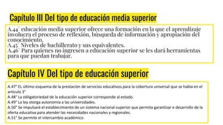 Capítulo III Del tipo de educación media superior
A.44° educación media superior ofrece una formación en la que el aprendizaje
involucra el proceso de reﬂexión, búsqueda de información y apropiación del
conocimiento.
A.45° Niveles de bachillerato y sus equivalentes.
A.46° Para quienes no ingresen a educación superior se les dará herramientas
para que puedan trabajar.
Capítulo IV Del tipo de educación superior
A.47° EL último esquema de la prestación de servicios educativos para la cobertura universal que se habla en el
artículo 3°
A.48° La obligatoriedad de la educación superior corresponde al estado.
A.49° La ley otorga autonomía a las universidades.
A.50° Se impulsará el establecimiento de un sistema nacional superior que permita garantizar e desarrollo de la
oferta educativa para atender las necesidades nacionales y regionales.
A.51° Se permite el intercambio académico.
 