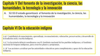 A.56° Contribuirá al conocimiento, aprendizaje, reconocimiento, valoración, preservación y desarrollo de
la tradición oral y escrita indígena.
A.57° La Secretaría deberá coordinarse con EL Instituto nacional de los pueblos indígenas y el instituto
nacional de lenguas indígenas, para crear los planes y programas.
A. 58° Las acciones a realizar por las autoridades educativas para cumplimiento y apoyo de la educación
indígena.
Capítulo V Del fomento de la investigación, la ciencia, las
humanidades, la tecnología y la innovación
A. 52-55 El estado garantizará el fomento de la investigación, la ciencia, las
humanidades, la tecnología y la innovación
Capítulo VI De la educación indígena
 
