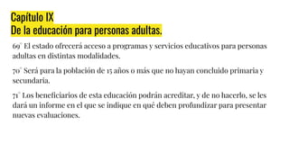 Capítulo IX
De la educación para personas adultas.
69° El estado ofrecerá acceso a programas y servicios educativos para personas
adultas en distintas modalidades.
70° Será para la población de 15 años o más que no hayan concluido primaria y
secundaria.
71° Los beneﬁciarios de esta educación podrán acreditar, y de no hacerlo, se les
dará un informe en el que se indique en qué deben profundizar para presentar
nuevas evaluaciones.
 