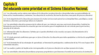Capítulo X
Del educando como prioridad en el Sistema Educativo Nacional.
A.72° Los educandos son los sujetos más valiosos de la educación con pleno derecho a desarrollar todas sus potencialidades de
forma activa, transformadora y autónoma. Una educación de excelencia. (Revisar los derechos como parte del proceso educativo)
A.73° En la impartición de la educación para menores de 18 años será necesario preservar su integridad física, psicológica y social.
(involucra a docentes y personal que labora en el plantel)
A.74° Las autoridades educativas promoverán la cultura de paz y no violencia, para una convivencia democrática. Emitirán los
lineamientos para los protocolos de actuación que sean necesarios para el cumplimiento de este artículo para la prevención y
atención de la violencia.
A.75° información sobre los alimentos y bebidas que se pueden distribuir en las escuelas con apoyo a los lineamientos de la
secretaría de Salud.
A.76° El estado generará condiciones para que se ejerza el derecho a la educación para todos apegándose a criterios de asequibilidad
y adaptabilidad.
A.77° En la formulación de las estrategias de aprendizaje, se fomentará la participación y colaboración de las NNA con el apoyo de la
comunidad educativa.
A.78° Las madres y padres de familia serán corresponsables en el proceso educativo de sus hijos menores de 18 años.
A.79° Las autoridades educativas desarrollaran programas propedéuticos para fomentar el sentido de pertenencia a la institución.
 