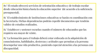 80° El estado ofrecerá servicios de orientación educativa y de trabajo escolar
desde educación básica hasta la educación superior (de acuerdo a la suﬁciencia
presupuestal).
81° El establecimiento de instituciones educativas se harán en coordinación con
la Secretaria. Dichas dependencias podrán expedir documentos que tendrán
validez de estudios realizados.
82° Establecer y sostener escuelas cuando el número de educandos que las
requiera sea mayor de veinte.
83° La formación para el trabajo deberá estar enfocada en la adquisición de
conocimientos, habilidades, destrezas y actitudes que permitan a la persona
desempeñar una vida productiva, poniendo especial atención a las personas con
discapacidad.
 