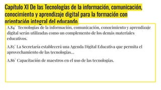 Capítulo XI De las Tecnologías de la información, comunicación,
conocimiento y aprendizaje digital para la formación con
orientación integral del educando.
A.84° Tecnologías de la información, comunicación, conocimiento y aprendizaje
digital serán utilizadas como un complemento de los demás materiales
educativos.
A.85° La Secretaría establecerá una Agenda Digital Educativa que permita el
aprovechamiento de las tecnologías…
A.86° Capacitación de maestros en el uso de las tecnologías.
 