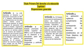 Título Primero Del derecho a la educación
Capítulo I
Disposiciones generales
Artículo 1. La LGE
Garantiza el Derecho a la
Educación reconocido en ART.
3º y tratados internacionales;
sus disposiciones son de orden
público, interés social y
observancia general; su objeto
es regular la educación que
imparta el Estado, organismos
descentralizados y particulares;
la cual es un servicio público
con la rectoría del Estado.La
distribución de la función social
educativa del estado se funda
en la obligación de los distintos
órdenes de gobierno de
participar en el proceso y
aplicar los recursos asignados
para cumplir con los fines y
criterios de la educación.
Artículo 2. . El
Estado priorizará el
interés superior de
NNA y J en el ejercicio
de su Derecho a la
Educación para ello
garantizará el
desarrollo de
programas y políticas
públicas.
Artículo 3. El Estado
promoverá la participación
activa de todos los
actores involucrados en el
proceso Educativo, en
general de todo el SEN
para asegurar que éste
extienda sus beneficios a
todos los actores sociales
y regiones del país para
contribuir al desarrollo
económico, social y
cultura de los habitantes.
Artículo 4.
La aplicación y
vigilancia del
cumplimiento de
esta ley
corresponde al
Estado en los
términos
establecidos en el
Título Séptimo del
Federalismo
Educativo
 