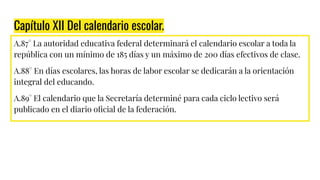 Capítulo XII Del calendario escolar.
A.87° La autoridad educativa federal determinará el calendario escolar a toda la
república con un mínimo de 185 días y un máximo de 200 días efectivos de clase.
A.88° En días escolares, las horas de labor escolar se dedicarán a la orientación
integral del educando.
A.89° El calendario que la Secretaría determiné para cada ciclo lectivo será
publicado en el diario oﬁcial de la federación.
 