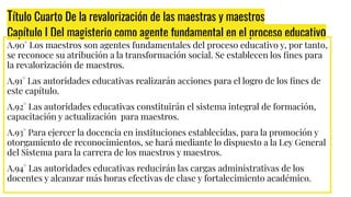 Título Cuarto De la revalorización de las maestras y maestros
Capítulo I Del magisterio como agente fundamental en el proceso educativo
A.90° Los maestros son agentes fundamentales del proceso educativo y, por tanto,
se reconoce su atribución a la transformación social. Se establecen los ﬁnes para
la revalorización de maestros.
A.91° Las autoridades educativas realizarán acciones para el logro de los ﬁnes de
este capítulo.
A.92° Las autoridades educativas constituirán el sistema integral de formación,
capacitación y actualización para maestros.
A.93° Para ejercer la docencia en instituciones establecidas, para la promoción y
otorgamiento de reconocimientos, se hará mediante lo dispuesto a la Ley General
del Sistema para la carrera de los maestros y maestros.
A.94° Las autoridades educativas reducirán las cargas administrativas de los
docentes y alcanzar más horas efectivas de clase y fortalecimiento académico.
 