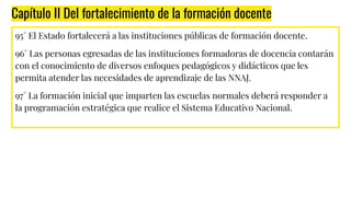 Capítulo II Del fortalecimiento de la formación docente
95° El Estado fortalecerá a las instituciones públicas de formación docente.
96° Las personas egresadas de las instituciones formadoras de docencia contarán
con el conocimiento de diversos enfoques pedagógicos y didácticos que les
permita atender las necesidades de aprendizaje de las NNAJ.
97° La formación inicial que imparten las escuelas normales deberá responder a
la programación estratégica que realice el Sistema Educativo Nacional.
 