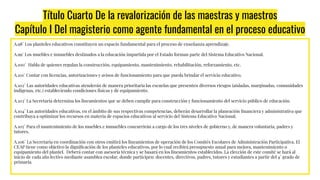 Título Cuarto De la revalorización de las maestras y maestros
Capítulo I Del magisterio como agente fundamental en el proceso educativo
A.98° Los planteles educativos constituyen un espacio fundamental para el proceso de enseñanza aprendizaje.
A.99° Los muebles e inmuebles destinados a la educación impartida por el Estado forman parte del Sistema Educativo Nacional.
A.100° Habla de quienes regulan la construcción, equipamiento, mantenimiento, rehabilitación, reforzamiento, etc.
A.101° Contar con licencias, autorizaciones y avisos de funcionamiento para que pueda brindar el servicio educativo.
A.102° Las autoridades educativas atenderán de manera prioritaria las escuelas que presenten diversos riesgos (aisladas, marginadas, comunidades
indígenas, etc.) estableciendo condiciones físicas y de equipamiento.
A.103° La Secretaría determina los lineamientos que se deben cumplir para construcción y funcionamiento del servicio público de educación.
A.104° Las autoridades educativas, en el ámbito de sus respectivas competencias, deberán desarrollar la planeación ﬁnanciera y administrativa que
contribuya a optimizar los recursos en materia de espacios educativos al servicio del Sistema Educativo Nacional.
A.105° Para el mantenimiento de los muebles e inmuebles concurrirán a cargo de los tres niveles de gobierno y, de manera voluntaria, padres y
tutores.
A.106° La Secretaría en coordinación con otros emitirá los lineamientos de operación de los Comités Escolares de Administración Participativa. El
CEAP tiene como objetivo la digniﬁcación de los planteles educativos, por lo cual recibirá presupuesto anual para mejora, mantenimiento o
equipamiento del plantel. Deberá contar con asesoría técnica y se basará en los lineamientos establecidos. La elección de este comité se hará al
inicio de cada año lectivo mediante asamblea escolar, donde participen: docentes, directivos, padres, tutores y estudiantes a partir del 4° grado de
primaria.
 