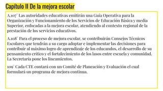 Capítulo II De la mejora escolar
A.107° Las autoridades educativas emitirán una Guía Operativa para la
Organización y Funcionamiento de los Servicios de Educación Básica y media
Superior, enfocadas a la mejora escolar, atendiendo al contexto regional de la
prestación de los servicios educativos.
A.108° Para el proceso de mejora escolar, se contribuirán Consejos Técnicos
Escolares que tendrán a su cargo adoptar e implementar las decisiones para
contribuir al máximo logro de aprendizaje de los educandos, el desarrollo de su
pensamiento crítico y el fortalecimiento de los lasos entre escuela y comunidad.
La Secretaría pone los lineamientos.
109° Cada CTE contará con un Comité de Planeación y Evaluación el cual
formulará un programa de mejora continua.
 