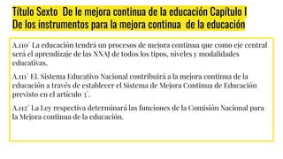 Título Sexto De le mejora continua de la educación Capítulo I
De los instrumentos para la mejora continua de la educación
A.110° La educación tendrá un procesos de mejora continua que como eje central
será el aprendizaje de las NNAJ de todos los tipos, niveles y modalidades
educativas.
A.111° EL Sistema Educativo Nacional contribuirá a la mejora continua de la
educación a través de establecer el Sistema de Mejora Continua de Educación
previsto en el artículo 3°.
A.112° La Ley respectiva determinará las funciones de la Comisión Nacional para
la Mejora continua de la educación.
 