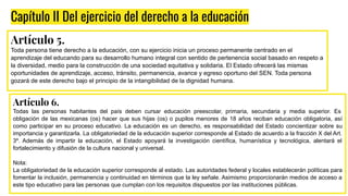 Capítulo II Del ejercicio del derecho a la educación
Artículo 5.
Toda persona tiene derecho a la educación, con su ejercicio inicia un proceso permanente centrado en el
aprendizaje del educando para su desarrollo humano integral con sentido de pertenencia social basado en respeto a
la diversidad, medio para la construcción de una sociedad equitativa y solidaria. El Estado ofrecerá las mismas
oportunidades de aprendizaje, acceso, tránsito, permanencia, avance y egreso oportuno del SEN. Toda persona
gozará de este derecho bajo el principio de la intangibilidad de la dignidad humana.
Artículo 6.
Todas las personas habitantes del país deben cursar educación preescolar, primaria, secundaria y media superior. Es
obligación de las mexicanas (os) hacer que sus hijas (os) o pupilos menores de 18 años reciban educación obligatoria, así
como participar en su proceso educativo. La educación es un derecho, es responsabilidad del Estado concientizar sobre su
importancia y garantizarla. La obligatoriedad de la educación superior corresponde al Estado de acuerdo a la fracción X del Art.
3º. Además de impartir la educación, el Estado apoyará la investigación científica, humanística y tecnológica, alentará el
fortalecimiento y difusión de la cultura nacional y universal.
Nota:
La obligatoriedad de la educación superior corresponde al estado. Las autoridades federal y locales establecerán políticas para
fomentar la inclusión, permanencia y continuidad en términos que la ley señale. Asimismo proporcionarán medios de acceso a
este tipo educativo para las personas que cumplan con los requisitos dispuestos por las instituciones públicas.
 