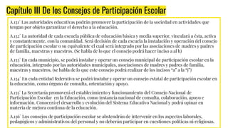 Capítulo III De los Consejos de Participación Escolar
A.131° Las autoridades educativas podrán promover la participación de la sociedad en actividades que
tengan por objeto garantizar el derecho a la educación.
A.132° La autoridad de cada escuela pública de educación básica y media superior, vinculará a ésta, activa
y constantemente, con la comunidad. Será decisión de cada escuela la instalación y operación del consejo
de participación escolar o su equivalente el cual será integrado por las asociaciones de madres y padres
de familia, maestras y maestros. (Se habla de lo que el consejo podrá hacer inciso a al h)
A.133° En cada municipio, se podrá instalar y operar un consejo municipal de participación escolar en la
educación, integrado por las autoridades municipales, asociaciones de madres y padres de familia,
maestras y maestros. (se habla de lo que este consejo podrá realizar de los incisos “a” a la “j”)
A.134° En cada entidad federativa se podrá instalar y operar un consejo estatal de participación escolar en
la educación, como órgano de consulta, orientación y apoyo.
A.135° La Secretaría promoverá el establecimiento y funcionamiento del Consejo Nacional de
Participación Escolar en la Educación, como instancia nacional de consulta, colaboración, apoyo e
información. Conocerá el desarrollo y evolución del Sistema Educativo Nacional y podrá opinar en
materia de mejora continua de la educación.
A.136° Los consejos de participación escolar se abstendrán de intervenir en los aspectos laborales,
pedagógicos y administrativos del personal y no deberán participar en cuestiones políticas ni religiosas.
 