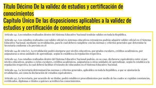 Título Décimo De la validez de estudios y certiﬁcación de
conocimientos
Capítulo Único De las disposiciones aplicables a la validez de
estudios y certiﬁcación de conocimientos
Artículo 141. Los estudios realizados dentro del Sistema Educativo Nacional tendrán validez en toda la República.
Artículo 142. Los estudios realizados con validez oﬁcial en sistemas educativos extranjeros podrán adquirir validez oﬁcial en el Sistema
Educativo Nacional, mediante su revalidación, para lo cual deberá cumplirse con las normas y criterios generales que determine la
Secretaría conforme a lo previsto en el
Artículo 144 de esta Ley. La revalidación podrá otorgarse por niveles educativos, por grados escolares, créditos académicos, por
asignaturas u otras unidades de aprendizaje, según lo establezca la regulación respectiva.
Artículo 143. Los estudios realizados dentro del Sistema Educativo Nacional podrán, en su caso, declararse equivalentes entre sí por
niveles educativos, grados o ciclos escolares, créditos académicos, asignaturas u otras unidades de aprendizaje, según lo establezca la
regulación respectiva, la cual deberá facilitar el tránsito de educandos en el Sistema Educativo Nacional.
Artículo 144. La Secretaría determinará las normas y criterios generales, aplicables en toda la República, a que se ajustarán la
revalidación, así como la declaración de estudios equivalentes.
Artículo 145. La Secretaría, por acuerdo de su titular, podrá establecer procedimientos por medio de los cuales se expidan constancias,
certiﬁcados, diplomas o títulos a quienes acrediten los conocimientos.
 