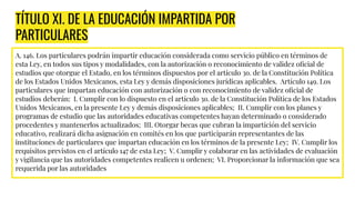 TÍTULO XI. DE LA EDUCACIÓN IMPARTIDA POR
PARTICULARES
A. 146. Los particulares podrán impartir educación considerada como servicio público en términos de
esta Ley, en todos sus tipos y modalidades, con la autorización o reconocimiento de validez oﬁcial de
estudios que otorgue el Estado, en los términos dispuestos por el artículo 3o. de la Constitución Política
de los Estados Unidos Mexicanos, esta Ley y demás disposiciones jurídicas aplicables. Artículo 149. Los
particulares que impartan educación con autorización o con reconocimiento de validez oﬁcial de
estudios deberán: I. Cumplir con lo dispuesto en el artículo 3o. de la Constitución Política de los Estados
Unidos Mexicanos, en la presente Ley y demás disposiciones aplicables; II. Cumplir con los planes y
programas de estudio que las autoridades educativas competentes hayan determinado o considerado
procedentes y mantenerlos actualizados; III. Otorgar becas que cubran la impartición del servicio
educativo, realizará dicha asignación en comités en los que participarán representantes de las
instituciones de particulares que impartan educación en los términos de la presente Ley; IV. Cumplir los
requisitos previstos en el artículo 147 de esta Ley; V. Cumplir y colaborar en las actividades de evaluación
y vigilancia que las autoridades competentes realicen u ordenen; VI. Proporcionar la información que sea
requerida por las autoridades
 