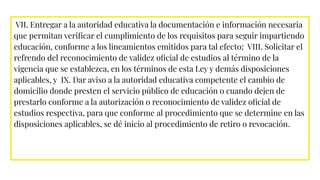 VII. Entregar a la autoridad educativa la documentación e información necesaria
que permitan veriﬁcar el cumplimiento de los requisitos para seguir impartiendo
educación, conforme a los lineamientos emitidos para tal efecto; VIII. Solicitar el
refrendo del reconocimiento de validez oﬁcial de estudios al término de la
vigencia que se establezca, en los términos de esta Ley y demás disposiciones
aplicables, y IX. Dar aviso a la autoridad educativa competente el cambio de
domicilio donde presten el servicio público de educación o cuando dejen de
prestarlo conforme a la autorización o reconocimiento de validez oﬁcial de
estudios respectiva, para que conforme al procedimiento que se determine en las
disposiciones aplicables, se dé inicio al procedimiento de retiro o revocación.
 