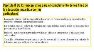 Capítulo II De los mecanismos para el cumplimiento de los ﬁnes de
la educación impartida por los
particulareS
Los particulares podrán impartir educación en todos sus tipos y modalidades.
Deberán obtener autorización oﬁcial.
En ningún caso, el cobro de colegiaturas será motivo la retención de documentos
personales y académicos.
Deberán contar con personal acreditado, planes y programas e instalaciones
adecuadas.
También deberán otorgar becas a por lo menos el 5% de su alumnado y brindar la
información que soliciten las autoridades.
 