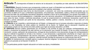Artículo 7.Corresponde al Estado la rectoría de la educación, la impartida por éste además de OBLIGATORIA
será:
I. UNIVERSAL Derecho humano que corresponde a todos por igual. a) Extenderá sus beneficios sin discriminación de
acuerdo al Art. 1º b) Énfasis en el estudio de la realidad y las culturas nacionales.
II. INCLUSIVA Eliminando toda forma de discriminación y exclusión; así como las condiciones estructurales que se
convierten en BAP por lo que: a) Atenderá capacidades, circunstancias, necesidades, estilos y ritmos de aprendizaje. b)
Eliminará las BAP, las autoridades educativas adoptarán medidas a favor de la accesibilidad y los ajustes razonables. c)
Proveerá recursos técnico-pedagógicos y materiales para los servicios educativos. d) Establecerá educación especial
para todos los tipos, niveles y opciones educativas, la cual se proporcionará en condiciones necesarias a partir de la
decisión y previa valoración por parte de los educandos, madres, padres o tutores, docentes y en su caso por una
condición de salud.
III. PÚBLICA al ser impartida y administrada por el Estado. a) Asegurará que el proceso educativo responda al interés
social y a las finalidades de orden público en beneficio de la nación. b) Vigilará que la educación impartida por
particulares cumpla con las normas de orden público que rigen al proceso educativo y al SEN.
IV. GRATUITA Servicio público garantizado por el Estado a) Se prohíbe el pago de cualquier contraprestación que
impida o condicione la prestación de este servicio en la educación que imparta el Estado. b) No se podrá condicionar
inscripción, acceso, aplicación de evaluaciones, entrega de documentación a los educandos al pago de contraprestación
alguna ni afectar la igualdad en el trato a los mismos. c) Las donaciones o aportaciones voluntarias en ningún caso se
entenderán como contraprestación del servicio educativo. Las autoridades definirán mecanismos para su regulación,
destino, aplicación, transparencia y vigilancia, además tendrán facultad de apoyarse en instituciones para tal fin.
V. LAICA. Al mantenerse por completo ajena a cualquier doctrina religiosa. La educación impartida por particulares se
sujetará a lo previsto en la fracción VI del Art. 3º.
Nota:
VI. Los particulares podrán impartir educación en todos sus tipos y modalidades.
 