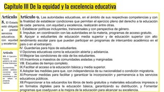 Capítulo III De la equidad y la excelencia educativa
Artículo
8. El Estado
está obligado
a prestar
servicios
educativos
con equidad
y excelencia
Artículo 9. Las autoridades educativas, en el ámbito de sus respectivas competencias y con
la finalidad de establecer condiciones que permitan el ejercicio pleno del derecho a la educación
de cada persona, con equidad y excelencia, realizarán entre otras.
I. Establecer políticas incluyentes, transversales y con perspectiva de género.
Il. Impulsar, en coordinación con las autoridades en la materia, programas de acceso gratuito.
lll. Apoyar a estudiantes de educación media superior y de educación superior con alto
rendimiento escolar para que puedan participar en programas de intercambio académico en el
país o en el extranjero.
lV. Guarderías para hijos de estudiantes.
V.Opciones educativas como la educación abierta y adistancia.
Vl.Mejorar las condiciones de vida de los estudiantes.
VII.Incentivos a maestros de comunidades aisladas y marginadas
Vlll. Escuelas de tiempo completo.
lX.Facilitar el acceso a la educación básica y media superior.
X.Adoptar las medidas para que, con independencia de su nacionalidad o condición migratoria.
Xl.Promover medidas para facilitar y garantizar la incorporación y permanencia a los servicios
educativos públicos.
Xll.Proporcionar a los educandos los libros de texto gratuitos y materiales educativos impresos o
en formatos digitales para la educación básica, garantizando su distribución, y Fomentar
programas que coadyuven a la mejora de la educación para alcanzar su excelencia.
Artículo
10. El Ejecutivo
Federal, el
gobierno de cada
entidad federativa
y los
ayuntamientos,
podrán celebrar
convenios para
coordinar las
actividades a que
se refiere el
presente
Capítulo.
 