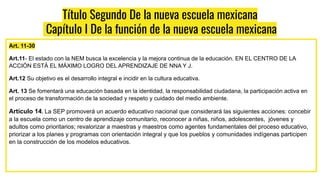 Título Segundo De la nueva escuela mexicana
Capítulo I De la función de la nueva escuela mexicana
Art. 11-30
Art.11- El estado con la NEM busca la excelencia y la mejora continua de la educación. EN EL CENTRO DE LA
ACCIÓN ESTÁ EL MÁXIMO LOGRO DEL APRENDIZAJE DE NNA Y J.
Art.12 Su objetivo es el desarrollo integral e incidir en la cultura educativa.
Art. 13 Se fomentará una educación basada en la identidad, la responsabilidad ciudadana, la participación activa en
el proceso de transformación de la sociedad y respeto y cuidado del medio ambiente.
Artículo 14. La SEP promoverá un acuerdo educativo nacional que considerará las siguientes acciones: concebir
a la escuela como un centro de aprendizaje comunitario, reconocer a niñas, niños, adolescentes, jóvenes y
adultos como prioritarios; revalorizar a maestras y maestros como agentes fundamentales del proceso educativo,
priorizar a los planes y programas con orientación integral y que los pueblos y comunidades indígenas participen
en la construcción de los modelos educativos.
 