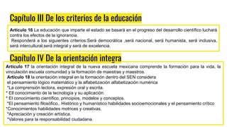 Capítulo III De los criterios de la educación
Artículo 16 La educación que imparte el estado se basará en el progreso del desarrollo científico luchará
contra los efectos de la ignorancia.
Responderá a los siguientes criterios:Será democrática ,será nacional, será humanista, será inclusiva,
será intercultural,será integral y será de excelencia.
Capítulo IV De la orientación integra
Artículo 17 la orientación integral de la nueva escuela mexicana comprende la formación para la vida, la
vinculación escuela comunidad y la formación de maestras y maestros.
Artículo 18 la orientación integral en la formación dentro del SEN considera
el pensamiento lógico matemático y la alfabetización alfabetización numérica
*La comprensión lectora, expresión oral y escrita.
* Ell conocimiento de la tecnología y su aplicación.
* El conocimiento científico, principios, modelos y conceptos.
*El pensamiento filosófico,. Histórico y humanístico habilidades socioemocionales y el pensamiento crítico
*Conocimientos habilidades motrices y creativas.
*Apreciación y creación artística.
*Valores para la responsabilidad ciudadana.
 