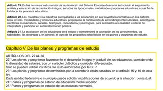 Artículo 19. En las normas e instrumentos de la planeación del Sistema Educativo Nacional se incluirán el seguimiento,
análisis y valoración de la orientación integral, en todos los tipos, niveles, modalidades y opciones educativas, con el fin de
fortalecer los procesos educativos.
Artículo 20. Las maestras y los maestros acompañarán a los educandos en sus trayectorias formativas en los distintos
tipos, niveles, modalidades y opciones educativas, propiciando la construcción de aprendizajes interculturales, tecnológicos,
científicos, humanísticos, sociales, biológicos, comunitarios y plurilingües, para acercarlos a la realidad, a efecto de
interpretarla y participar en su transformación positiva.
Artículo 21. La evaluación de los educandos será integral y comprenderá la valoración de los conocimientos, las
habilidades, las destrezas y, en general, el logro de los propósitos establecidos en los planes y programas de estudio.
Capítulo V De los planes y programas de estudio
ARTÍCULOS DEL 22 AL 30
22° Los planes y programas favorecerán el desarrollo integral y gradual de los educandos, considerando
la diversidad de saberes, con un carácter didáctico y curricular diferenciado.
Solo se pueden utilizar los libros de texto autorizados por la SEP.
23° Los planes y programas determinados por la secretaría están basados en el artículo 15 y 16 de esta
ley.
Cada entidad federativa o municipio puede solicitar modificaciones de acuerdo a la situación contextual.
24° Planes y programas de estudio de educación media superior
25 °Planes y programas de estudio de las escuelas normales.
 