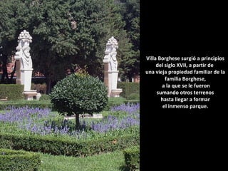 Villa Borghese surgió a principios
del siglo XVII, a partir de
una vieja propiedad familiar de la
familia Borghese,
a la que se le fueron
sumando otros terrenos
hasta llegar a formar
el inmenso parque.

 